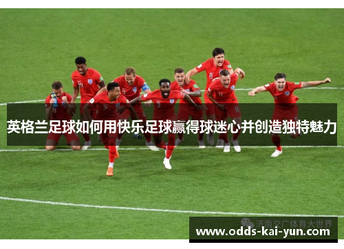 英格兰足球如何用快乐足球赢得球迷心并创造独特魅力 英格兰足球如何用快乐足球赢得球迷心并创造独特魅力